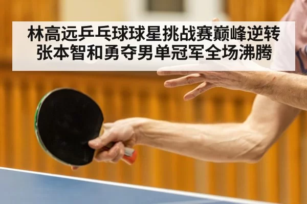 林高远乒乓球球星挑战赛巅峰逆转张本智和勇夺男单冠军全场沸腾