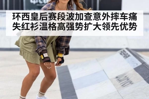 环西皇后赛段波加查意外摔车痛失红衫温格高强势扩大领先优势