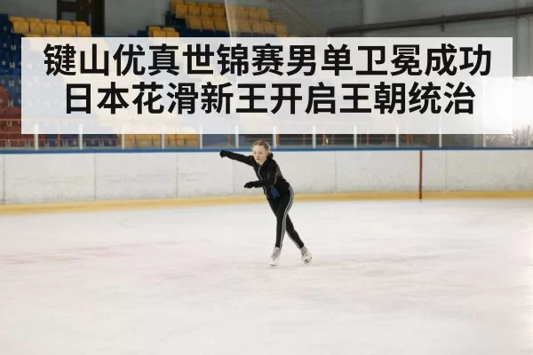键山优真世锦赛男单卫冕成功 日本花滑新王开启王朝统治