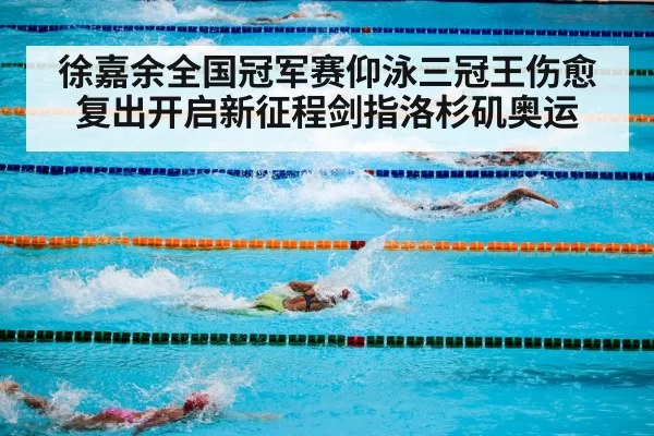 徐嘉余全国冠军赛仰泳三冠王伤愈复出开启新征程剑指洛杉矶奥运