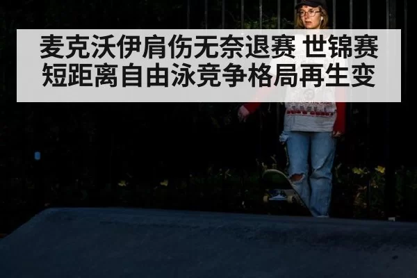 麦克沃伊肩伤无奈退赛 世锦赛短距离自由泳竞争格局再生变
